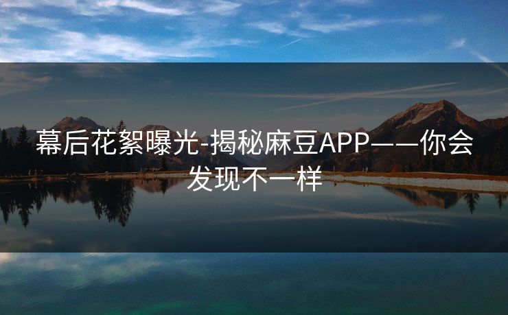 幕后花絮曝光-揭秘麻豆APP——你会发现不一样