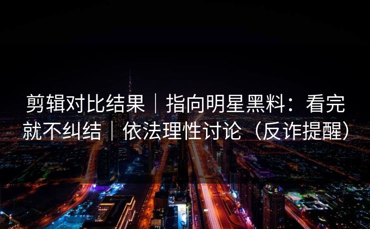 剪辑对比结果｜指向明星黑料：看完就不纠结｜依法理性讨论（反诈提醒）