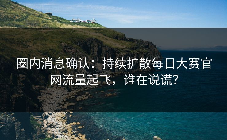 圈内消息确认：持续扩散每日大赛官网流量起飞，谁在说谎？