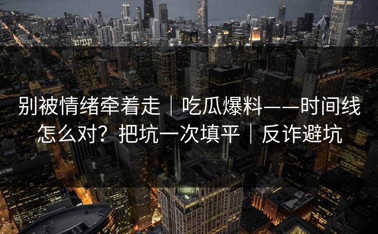 别被情绪牵着走｜吃瓜爆料——时间线怎么对？把坑一次填平｜反诈避坑