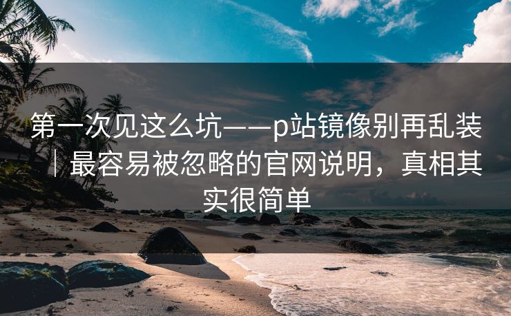 第一次见这么坑——p站镜像别再乱装｜最容易被忽略的官网说明，真相其实很简单