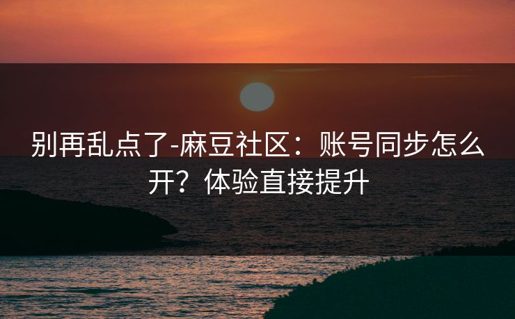 别再乱点了-麻豆社区：账号同步怎么开？体验直接提升