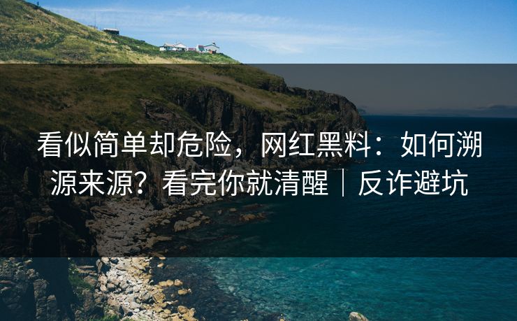 看似简单却危险，网红黑料：如何溯源来源？看完你就清醒｜反诈避坑