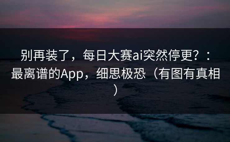 别再装了，每日大赛ai突然停更？：最离谱的App，细思极恐（有图有真相）