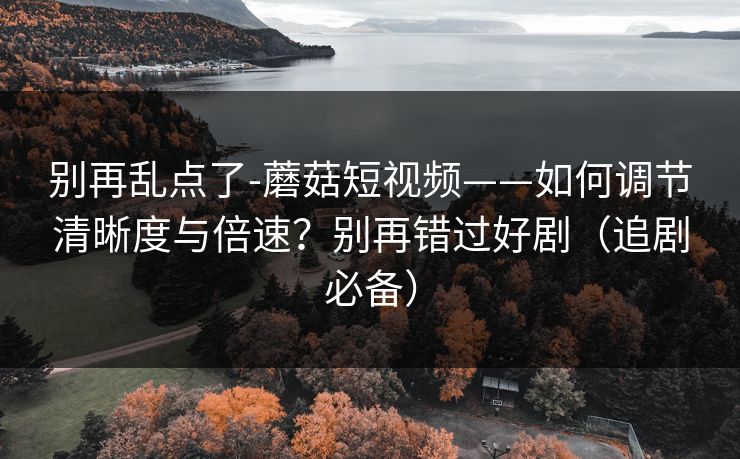 别再乱点了-蘑菇短视频——如何调节清晰度与倍速？别再错过好剧（追剧必备）