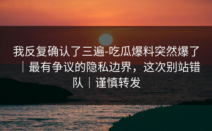 我反复确认了三遍-吃瓜爆料突然爆了｜最有争议的隐私边界，这次别站错队｜谨慎转发