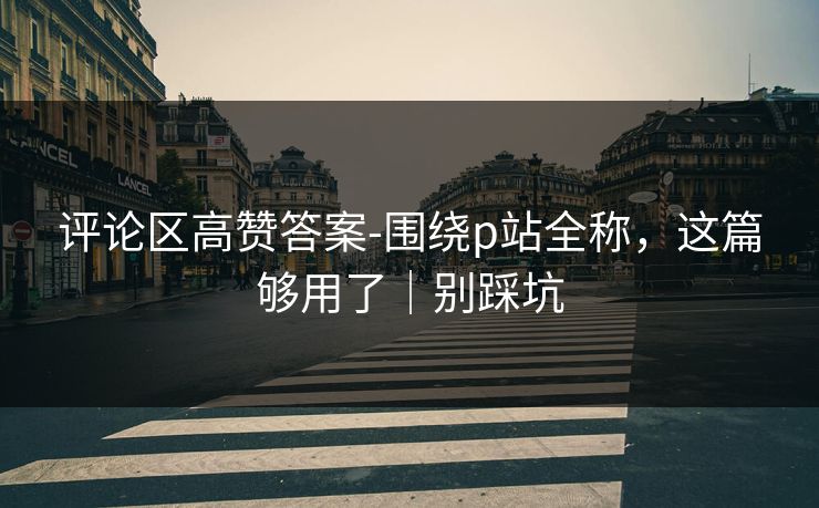 评论区高赞答案-围绕p站全称，这篇够用了｜别踩坑