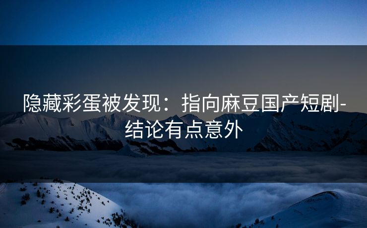 隐藏彩蛋被发现：指向麻豆国产短剧-结论有点意外