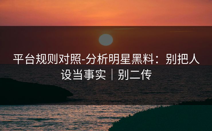 平台规则对照-分析明星黑料：别把人设当事实｜别二传