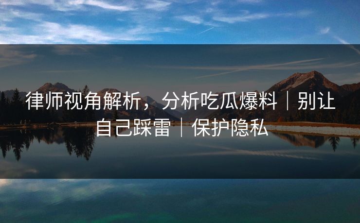 律师视角解析，分析吃瓜爆料｜别让自己踩雷｜保护隐私