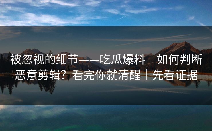 被忽视的细节——吃瓜爆料|如何判断恶意剪辑?看完你就清醒|先看证据 被忽视的细节——吃瓜爆料|如何判断恶意剪辑?看完你就清醒|先看证据