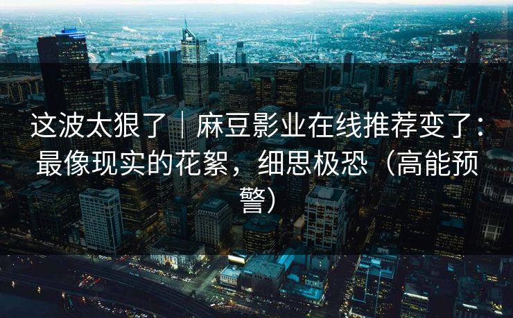 这波太狠了|麻豆影业在线推荐变了:最像现实的花絮,细思极恐(高能预警) 这波太狠了|麻豆影业在线推荐变了:最像现实的花絮,细思极恐(高能预警)