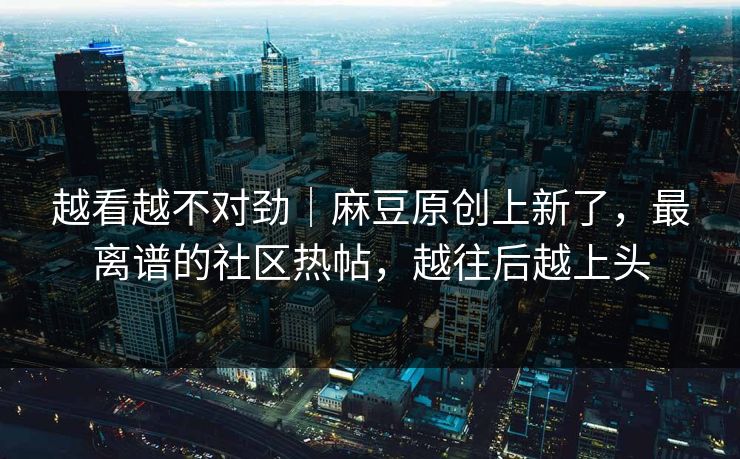 越看越不对劲|麻豆原创上新了,最离谱的社区热帖,越往后越上头 越看越不对劲|麻豆原创上新了,最离谱的社区热帖,越往后越上头