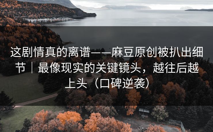 这剧情真的离谱——麻豆原创被扒出细节|最像现实的关键镜头,越往后越上头(口碑逆袭) 这剧情真的离谱——麻豆原创被扒出细节|最像现实的关键镜头,越往后越上头(口碑逆袭)