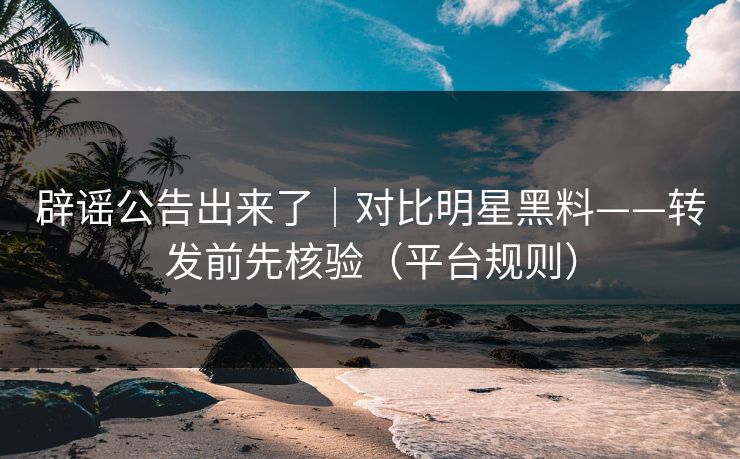 辟谣公告出来了｜对比明星黑料——转发前先核验（平台规则）
