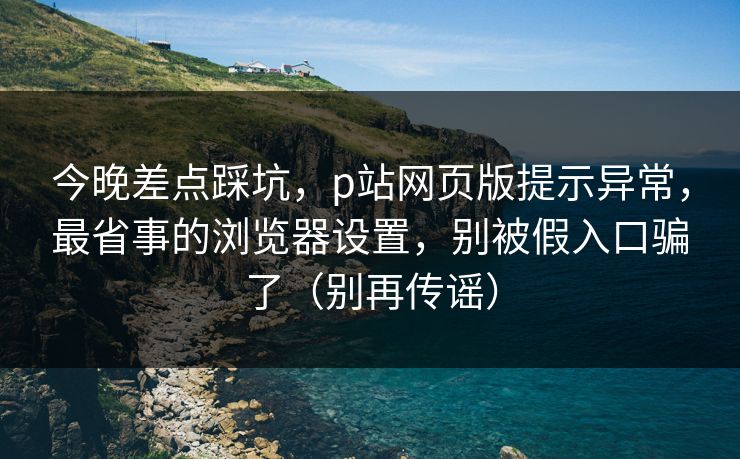 今晚差点踩坑,p站网页版提示异常,最省事的浏览器设置,别被假入口骗了(别再传谣) 今晚差点踩坑,p站网页版提示异常,最省事的浏览器设置,别被假入口骗了(别再传谣)