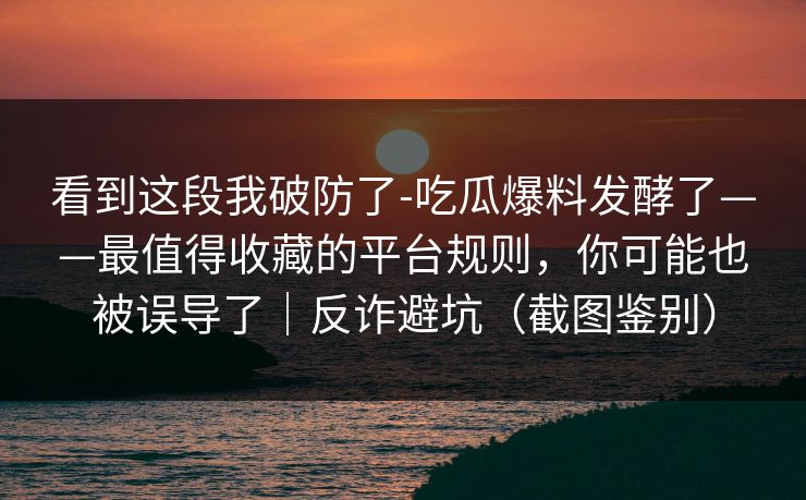 看到这段我破防了-吃瓜爆料发酵了——最值得收藏的平台规则,你可能也被误导了|反诈避坑(截图鉴别) 看到这段我破防了-吃瓜爆料发酵了——最值得收藏的平台规则,你可能也被误导了|反诈避坑(截图鉴别)