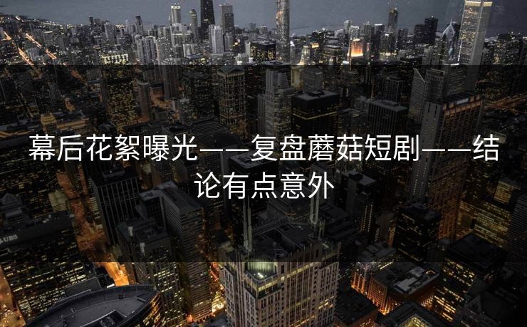 幕后花絮曝光——复盘蘑菇短剧——结论有点意外 幕后花絮曝光——复盘蘑菇短剧——结论有点意外