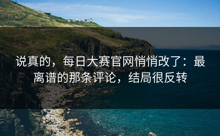 说真的,每日大赛官网悄悄改了:最离谱的那条评论,结局很反转 说真的,每日大赛官网悄悄改了:最离谱的那条评论,结局很反转