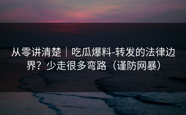 从零讲清楚|吃瓜爆料-转发的法律边界?少走很多弯路(谨防网暴) 从零讲清楚|吃瓜爆料-转发的法律边界?少走很多弯路(谨防网暴)