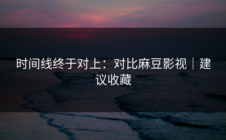 时间线终于对上：对比麻豆影视｜建议收藏