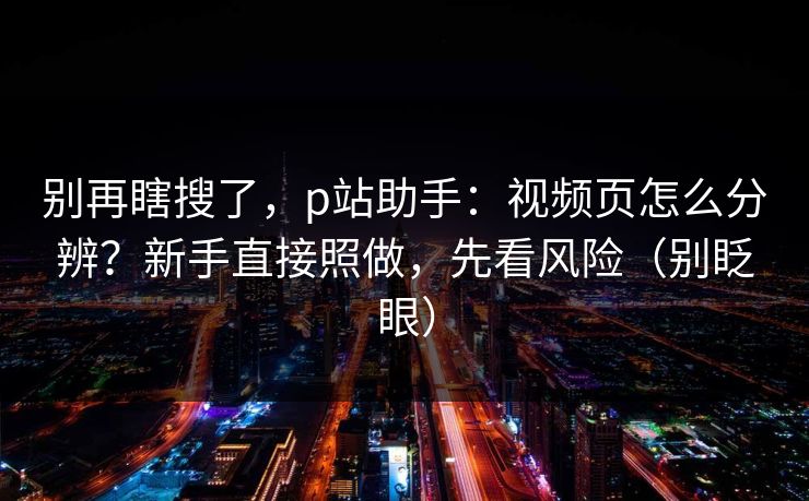 别再瞎搜了,p站助手:视频页怎么分辨?新手直接照做,先看风险(别眨眼) 别再瞎搜了,p站助手:视频页怎么分辨?新手直接照做,先看风险(别眨眼)