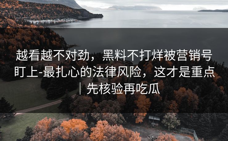 越看越不对劲，黑料不打烊被营销号盯上-最扎心的法律风险，这才是重点｜先核验再吃瓜