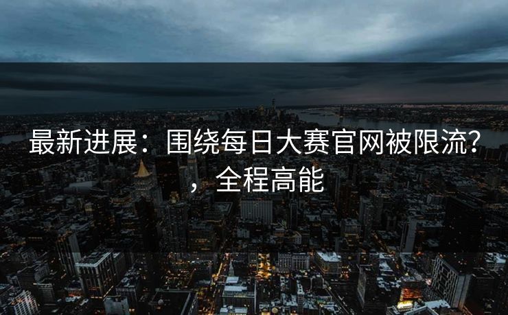 最新进展:围绕每日大赛官网被限流?,全程高能 最新进展:围绕每日大赛官网被限流?,全程高能