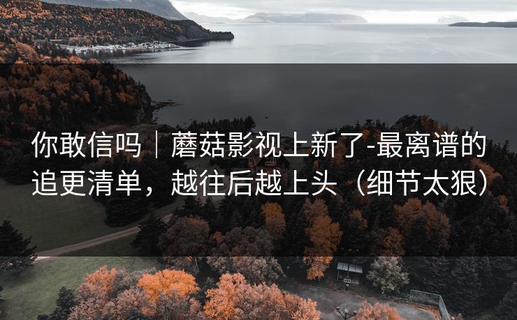 你敢信吗|蘑菇影视上新了-最离谱的追更清单,越往后越上头(细节太狠) 你敢信吗|蘑菇影视上新了-最离谱的追更清单,越往后越上头(细节太狠)