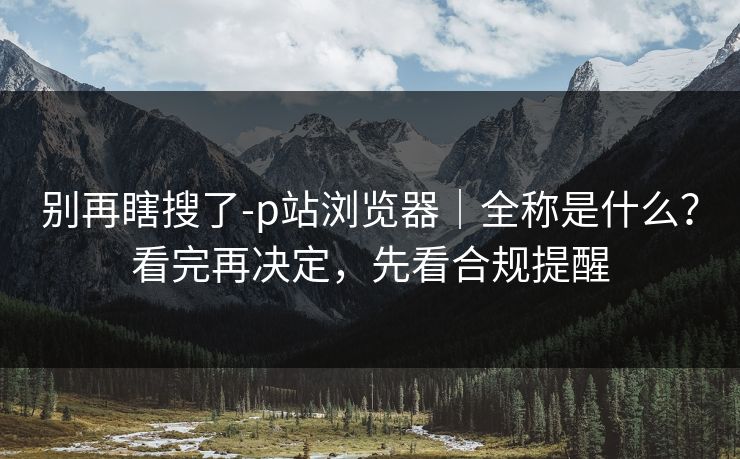 别再瞎搜了-p站浏览器|全称是什么?看完再决定,先看合规提醒 别再瞎搜了-p站浏览器|全称是什么?看完再决定,先看合规提醒