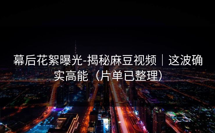 幕后花絮曝光-揭秘麻豆视频|这波确实高能(片单已整理) 幕后花絮曝光-揭秘麻豆视频|这波确实高能(片单已整理)