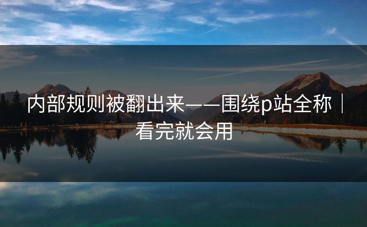 内部规则被翻出来——围绕p站全称|看完就会用 内部规则被翻出来——围绕p站全称|看完就会用