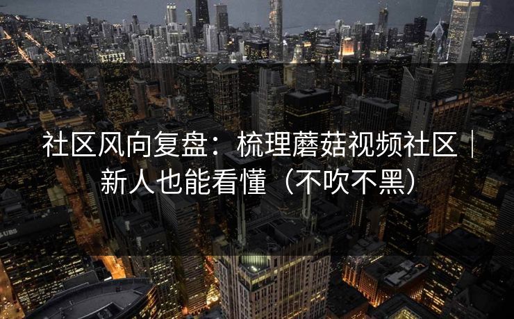 社区风向复盘：梳理蘑菇视频社区｜新人也能看懂（不吹不黑）