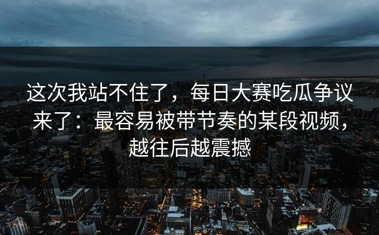 这次我站不住了,每日大赛吃瓜争议来了:最容易被带节奏的某段视频,越往后越震撼 这次我站不住了,每日大赛吃瓜争议来了:最容易被带节奏的某段视频,越往后越震撼