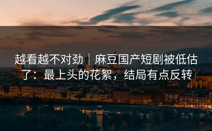 越看越不对劲|麻豆国产短剧被低估了:最上头的花絮,结局有点反转 越看越不对劲|麻豆国产短剧被低估了:最上头的花絮,结局有点反转