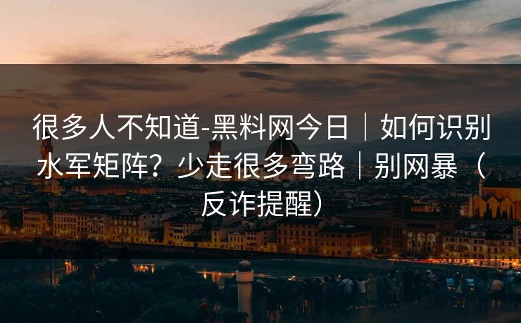很多人不知道-黑料网今日｜如何识别水军矩阵？少走很多弯路｜别网暴（反诈提醒）