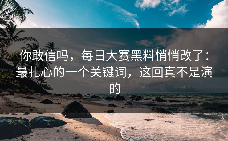 你敢信吗,每日大赛黑料悄悄改了:最扎心的一个关键词,这回真不是演的 你敢信吗,每日大赛黑料悄悄改了:最扎心的一个关键词,这回真不是演的
