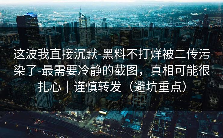 这波我直接沉默-黑料不打烊被二传污染了-最需要冷静的截图,真相可能很扎心|谨慎转发(避坑重点) 这波我直接沉默-黑料不打烊被二传污染了-最需要冷静的截图,真相可能很扎心|谨慎转发(避坑重点)
