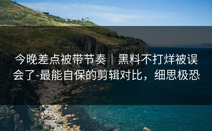 今晚差点被带节奏｜黑料不打烊被误会了-最能自保的剪辑对比，细思极恐