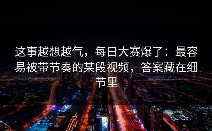 这事越想越气,每日大赛爆了:最容易被带节奏的某段视频,答案藏在细节里 这事越想越气,每日大赛爆了:最容易被带节奏的某段视频,答案藏在细节里