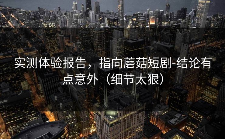 实测体验报告,指向蘑菇短剧-结论有点意外(细节太狠) 实测体验报告,指向蘑菇短剧-结论有点意外(细节太狠)