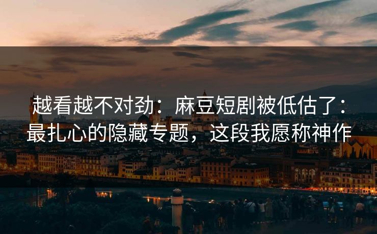越看越不对劲:麻豆短剧被低估了:最扎心的隐藏专题,这段我愿称神作 越看越不对劲:麻豆短剧被低估了:最扎心的隐藏专题,这段我愿称神作