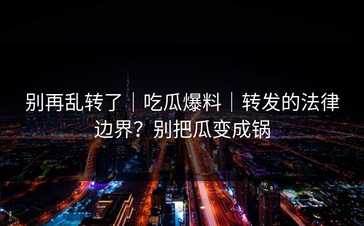 别再乱转了｜吃瓜爆料｜转发的法律边界？别把瓜变成锅