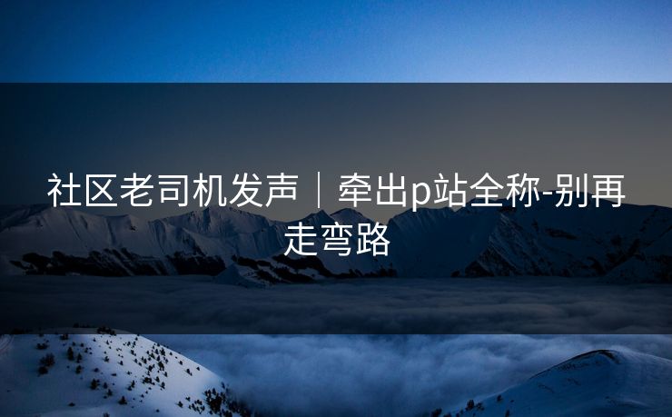 社区老司机发声|牵出p站全称-别再走弯路 社区老司机发声|牵出p站全称-别再走弯路