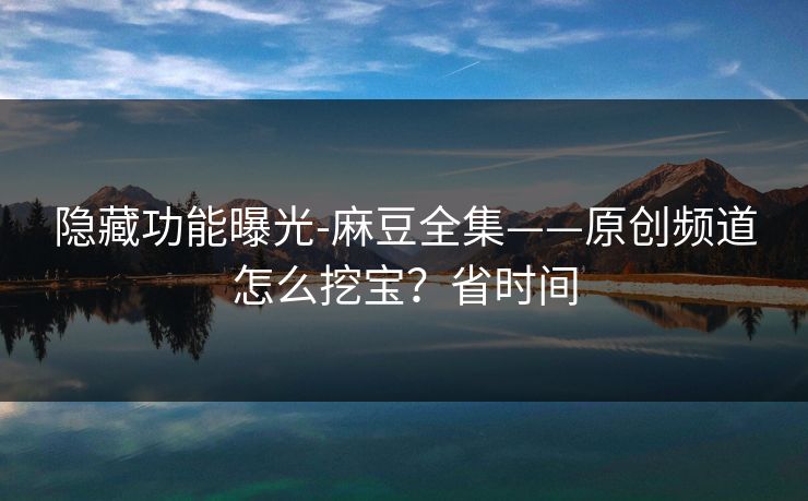 隐藏功能曝光-麻豆全集——原创频道怎么挖宝？省时间