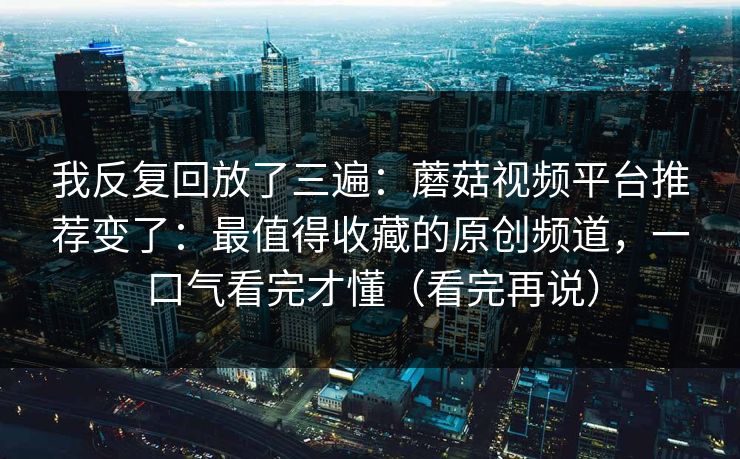 我反复回放了三遍：蘑菇视频平台推荐变了：最值得收藏的原创频道，一口气看完才懂（看完再说）