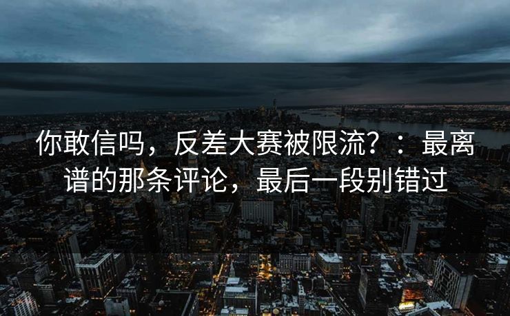 你敢信吗，反差大赛被限流？：最离谱的那条评论，最后一段别错过