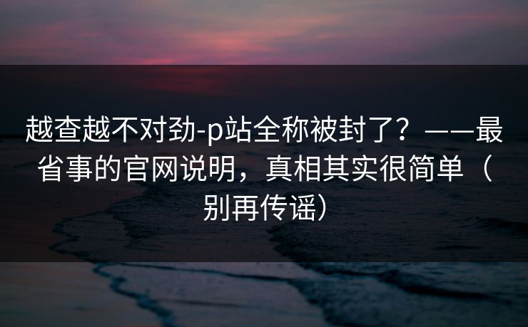 越查越不对劲-p站全称被封了？——最省事的官网说明，真相其实很简单（别再传谣）