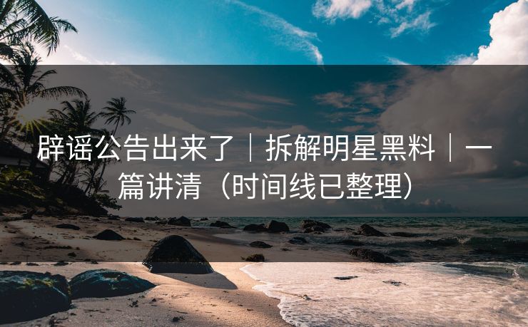 辟谣公告出来了|拆解明星黑料|一篇讲清(时间线已整理) 辟谣公告出来了|拆解明星黑料|一篇讲清(时间线已整理)