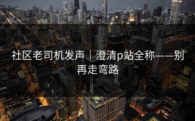 社区老司机发声|澄清p站全称——别再走弯路 社区老司机发声|澄清p站全称——别再走弯路